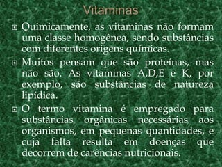  Quimicamente, as vitaminas não formam
uma classe homogênea, sendo substâncias
com diferentes origens químicas.
 Muitos pensam que são proteínas, mas
não são. As vitaminas A,D,E e K, por
exemplo, são substâncias de natureza
lipídica.
 O termo vitamina é empregado para
substâncias orgânicas necessárias aos
organismos, em pequenas quantidades, e
cuja falta resulta em doenças que
decorrem de carências nutricionais.
 