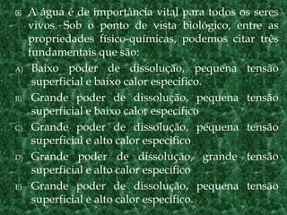  A água é de importância vital para todos os seres
vivos. Sob o ponto de vista biológico, entre as
propriedades físico-químicas, podemos citar três
fundamentais que são:
A) Baixo poder de dissolução, pequena tensão
superficial e baixo calor especifico.
B) Grande poder de dissolução, pequena tensão
superficial e baixo calor específico
C) Grande poder de dissolução, pequena tensão
superficial e alto calor especifico
D) Grande poder de dissolução, grande tensão
superficial e alto calor específico
E) Grande poder de dissolução, pequena tensão
superficial e alto calor específico.
 