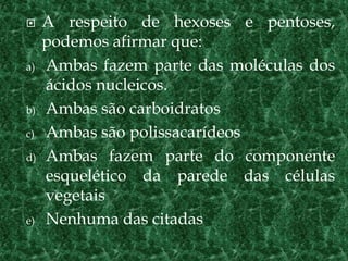 A respeito de hexoses e pentoses,
podemos afirmar que:
a) Ambas fazem parte das moléculas dos
ácidos nucleicos.
b) Ambas são carboidratos
c) Ambas são polissacarídeos
d) Ambas fazem parte do componente
esquelético da parede das células
vegetais
e) Nenhuma das citadas
 