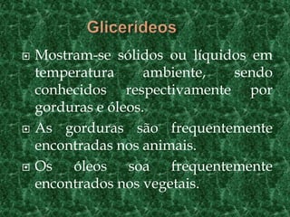    Mostram-se sólidos ou líquidos em
    temperatura      ambiente,  sendo
    conhecidos respectivamente por
    gorduras e óleos.
   As gorduras são frequentemente
    encontradas nos animais.
   Os óleos soa frequentemente
    encontrados nos vegetais.
 