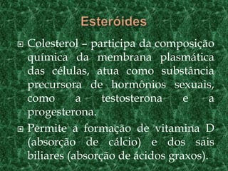    Colesterol – participa da composição
    química da membrana plasmática
    das células, atua como substância
    precursora de hormônios sexuais,
    como       a    testosterona    e     a
    progesterona.
   Permite a formação de vitamina D
    (absorção de cálcio) e dos sais
    biliares (absorção de ácidos graxos).
 