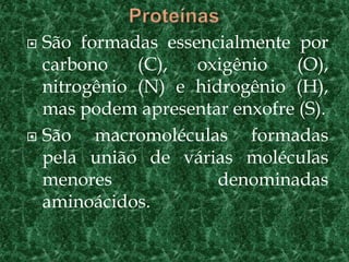  São formadas essencialmente por
  carbono    (C),  oxigênio    (O),
  nitrogênio (N) e hidrogênio (H),
  mas podem apresentar enxofre (S).
 São   macromoléculas formadas
  pela união de várias moléculas
  menores             denominadas
  aminoácidos.
 