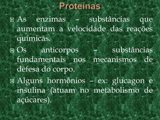    As enzimas – substâncias que
    aumentam a velocidade das reações
    químicas.
   Os     anticorpos  –   substâncias
    fundamentais nos mecanismos de
    defesa do corpo.
   Alguns hormônios – ex: glucagon e
    insulina (atuam no metabolismo de
    açúcares).
 