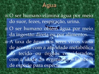    O ser humano elimina água por meio
    do suor, fezes, respiração, urina.
   O ser humano obtém água por meio
    da ingestão direta ou por alimentos.
   A taxa de água nos seres vivos varia
    de acordo com a atividade metabólica
    do tecido ou órgãos considerados,
    com a idade do organismo e também
    de espécie para espécie.
 