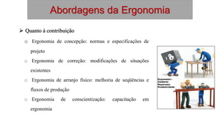Abordagens da Ergonomia
 Quanto à contribuição
o Ergonomia de concepção: normas e especificações de
projeto
o Ergonomia de correção: modificações de situações
existentes
o Ergonomia de arranjo físico: melhoria de seqüências e
fluxos de produção
o Ergonomia de conscientização: capacitação em
ergonomia
 