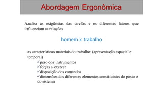 Analisa as exigências das tarefas e os diferentes fatores que
influenciam as relações
homem x trabalho
as características materiais do trabalho: (apresentação espacial e
temporal)
peso dos instrumentos
forças a exercer
disposição dos comandos
dimensões dos diferentes elementos constituintes do posto e
do sistema
Abordagem Ergonômica
 