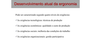Desenvolvimento atual da ergonomia
Pode ser caracterizado segundo quatro níveis de exigências:
As exigências tecnológicas: técnicas de produção
As exigências econômicas: qualidade e custo de produção
As exigências sociais: melhoria das condições de trabalho
As exigências organizacionais: gestão participativa
 
