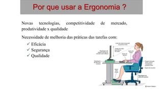 Por que usar a Ergonomia ?
Novas tecnologias, competitividade de mercado,
produtividade x qualidade
Necessidade de melhoria das práticas das tarefas com:
 Eficácia
 Segurança
 Qualidade
 