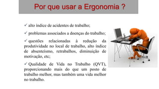  alto índice de acidentes de trabalho;
 problemas associados a doenças do trabalho;
 questões relacionadas à redução da
produtividade no local de trabalho, alto índice
de absenteísmo, retrabalhos, diminuição de
motivação, etc;
 Qualidade de Vida no Trabalho (QVT),
proporcionando mais do que um posto de
trabalho melhor, mas também uma vida melhor
no trabalho.
Por que usar a Ergonomia ?
 