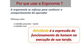 A ergonomia se esforça para conhecer o
comportamento do operador
Diferença entre:
o trabalho prescrito = tarefa
o trabalho real = atividade
Atividade é a expressão do
funcionamento do homem na
execução de sua tarefa.
Por que usar a Ergonomia ?
 