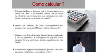 Como calcular ?
 O tempo perdido, as despesas com primeiros socorros, os
danos aos bens e às matérias primas ou os novos
investimentos em treinamentos para substituição de mão-
de-obra no caso de um acidente de trabalho?
 Quanto um problema de cunho não-ergonômico está
custando para a empresa? Quanto custaria solucioná-lo?
 Quais os benefícios da solução dos problemas relacionados
à falta de ergonomia? E como prever os prejuízos com o
desgaste de uma companhia exposta negativamente pela
mídia?
 Considerando a grande diversidade de questões, cabe ainda
perguntar, os benefícios superarão os custos?
 