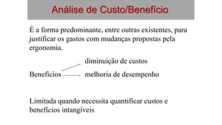 Análise de Custo/Benefício
É a forma predominante, entre outras existentes, para
justificar os gastos com mudanças propostas pela
ergonomia.
diminuição de custos
Benefícios melhoria de desempenho
Limitada quando necessita quantificar custos e
benefícios intangíveis
 