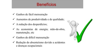 Benefícios
 Ganhos de fácil mensuração
 Aumentos de produtividade e de qualidade;
 A redução dos desperdícios;
 As economias de energia; mão-de-obra,
manutenção, etc
 Ganhos de difícil mensuração
 Redução do absenteísmo devido a acidentes
e doenças ocupacionais
 