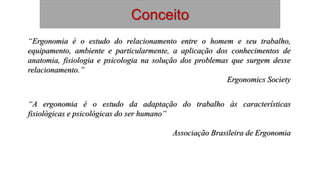 Conceito
“Ergonomia é o estudo do relacionamento entre o homem e seu trabalho,
equipamento, ambiente e particularmente, a aplicação dos conhecimentos de
anatomia, fisiologia e psicologia na solução dos problemas que surgem desse
relacionamento.”
Ergonomics Society
“A ergonomia é o estudo da adaptação do trabalho às características
fisiológicas e psicológicas do ser humano”
Associação Brasileira de Ergonomia
 