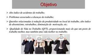 Objetivo
 Alto índice de acidentes de trabalho;
 Problemas associados a doenças do trabalho;
 Questões relacionadas à redução da produtividade no local de trabalho, alto índice
de absenteísmo, retrabalhos, diminuição de motivação, etc;
 Qualidade de Vida no Trabalho (QVT), proporcionando mais do que um posto de
trabalho melhor, mas também uma vida melhor no trabalho.
 