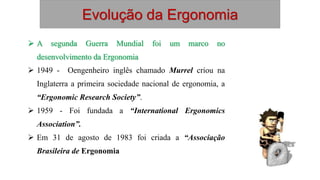 Evolução da Ergonomia
 A segunda Guerra Mundial foi um marco no
desenvolvimento da Ergonomia
 1949 - Oengenheiro inglês chamado Murrel criou na
Inglaterra a primeira sociedade nacional de ergonomia, a
“Ergonomic Research Society”.
 1959 - Foi fundada a “International Ergonomics
Association”.
 Em 31 de agosto de 1983 foi criada a “Associação
Brasileira de Ergonomia
 