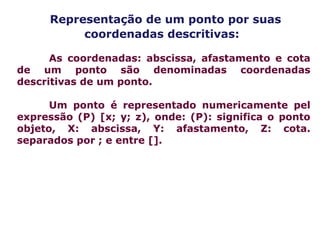 Representação de um ponto por suas
coordenadas descritivas:
As coordenadas: abscissa, afastamento e cota
de um ponto são denominadas coordenadas
descritivas de um ponto.
Um ponto é representado numericamente pel
expressão (P) [x; y; z), onde: (P): significa o ponto
objeto, X: abscissa, Y: afastamento, Z: cota.
separados por ; e entre [].
 
