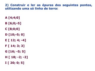 2) Construir e ler as épuras dos seguintes pontos,
utilizando uma só linha de terra:
A [4;4;0]
B [6;0;-5]
C [8;0;0]
D [10;-5; 0]
E [ 12; 4; -4]
F [ 14; 3; 3]
G [16; -5; 5]
H [ 18; -2; -2]
I [ 20; 0; 5]
 