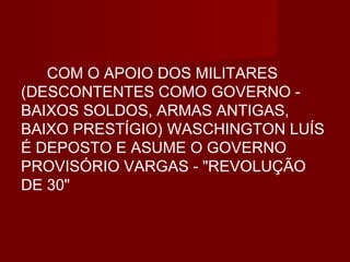 COM O APOIO DOS MILITARES
(DESCONTENTES COMO GOVERNO -
BAIXOS SOLDOS, ARMAS ANTIGAS,
BAIXO PRESTÍGIO) WASCHINGTON LUÍS
É DEPOSTO E ASUME O GOVERNO
PROVISÓRIO VARGAS - "REVOLUÇÃO
DE 30"
 