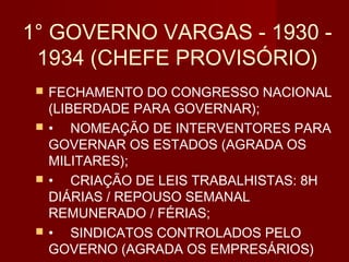 1° GOVERNO VARGAS - 1930 -
 1934 (CHEFE PROVISÓRIO)
    FECHAMENTO DO CONGRESSO NACIONAL
     (LIBERDADE PARA GOVERNAR);
    • NOMEAÇÃO DE INTERVENTORES PARA
     GOVERNAR OS ESTADOS (AGRADA OS
     MILITARES);
    • CRIAÇÃO DE LEIS TRABALHISTAS: 8H
     DIÁRIAS / REPOUSO SEMANAL
     REMUNERADO / FÉRIAS;
    • SINDICATOS CONTROLADOS PELO
     GOVERNO (AGRADA OS EMPRESÁRIOS)
 