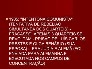  1935:
      "INTENTONA COMUNISTA"
 (TENTATIVA DE REBELIÃO
 SIMULTÂNEA DOS QUARTÉIS) -
 FRACASSO: APENAS 3 QUARTÉIS SE
 REVOLTAM - PRISÃO DE LUÍS CARLOS
 PRESTES E OLGA BENÁRIO (SUA
 ESPOSA) - ERA JUDIA E ALEMÃ (FOI
 ENVIADA PARA ALEMANHA E
 EXECUTADA NOS CAMPOS DE
 CONCENTRAÇÃO)
 
