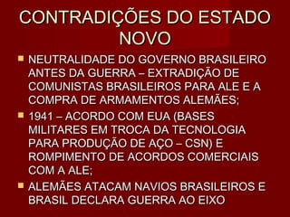 CONTRADIÇÕES DO ESTADO
         NOVO
   NEUTRALIDADE DO GOVERNO BRASILEIRO
    ANTES DA GUERRA – EXTRADIÇÃO DE
    COMUNISTAS BRASILEIROS PARA ALE E A
    COMPRA DE ARMAMENTOS ALEMÃES;
   1941 – ACORDO COM EUA (BASES
    MILITARES EM TROCA DA TECNOLOGIA
    PARA PRODUÇÃO DE AÇO – CSN) E
    ROMPIMENTO DE ACORDOS COMERCIAIS
    COM A ALE;
   ALEMÃES ATACAM NAVIOS BRASILEIROS E
    BRASIL DECLARA GUERRA AO EIXO
 