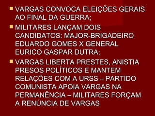  VARGAS CONVOCA ELEIÇÕES GERAIS
  AO FINAL DA GUERRA;
 MILITARES LANÇAM DOIS
  CANDIDATOS: MAJOR-BRIGADEIRO
  EDUARDO GOMES X GENERAL
  EURICO GASPAR DUTRA;
 VARGAS LIBERTA PRESTES, ANISTIA
  PRESOS POLÍTICOS E MANTEM
  RELAÇÕES COM A URSS – PARTIDO
  COMUNISTA APOIA VARGAS NA
  PERMANÊNCIA – MILITARES FORÇAM
  A RENÚNCIA DE VARGAS
 