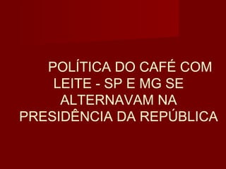 POLÍTICA DO CAFÉ COM
    LEITE - SP E MG SE
     ALTERNAVAM NA
PRESIDÊNCIA DA REPÚBLICA
 