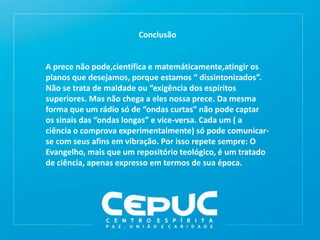 Conclusão
A prece não pode,científica e matemáticamente,atingir os
planos que desejamos, porque estamos “ dissintonizados”.
Não se trata de maldade ou “exigência dos espíritos
superiores. Mas não chega a eles nossa prece. Da mesma
forma que um rádio só de “ondas curtas” não pode captar
os sinais das “ondas longas” e vice-versa. Cada um ( a
ciência o comprova experimentalmente) só pode comunicar-
se com seus afins em vibração. Por isso repete sempre: O
Evangelho, mais que um repositório teológico, é um tratado
de ciência, apenas expresso em termos de sua época.
 