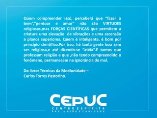 Quem compreender isso, perceberá que “fazer o
bem”,”perdoar e amar” não são VIRTUDES
religiosas,mas FORÇAS CIENTÌFICAS que permitem a
criatura uma elevação de vibrações e uma ascensão
a planos superiores. Quem é inteligente, é bom por
princípio científico.Por isso, há tanta gente boa sem
ser religiosa,e até dizendo-se “atéia”.E tantos que
professam religião e que ,não tendo compreendido o
fenômeno, permanecem na ignorância do mal.
Do livro: Técnicas da Mediunidade –
Carlos Torres Pastorino.
 