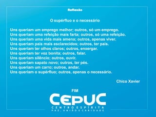 Reflexão
O supérfluo e o necessário
Uns queriam um emprego melhor; outros, só um emprego.
Uns queriam uma refeição mais farta; outros, só uma refeição.
Uns queriam uma vida mais amena; outros, apenas viver.
Uns queriam pais mais esclarecidos; outros, ter pais.
Uns queriam ter olhos claros; outros, enxergar.
Uns queriam ter voz bonita; outros, falar.
Uns queriam silêncio; outros, ouvir.
Uns queriam sapato novo; outros, ter pés.
Uns queriam um carro; outros, andar.
Uns queriam o supérfluo; outros, apenas o necessário.
Chico Xavier
FIM
 