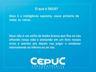 O que é DEUS?
Deus é a inteligência suprema, causa primária de
todas as coisas.
Deus não é um velho de barba branca que fica no céu
olhando nossa vida e anotando em um livro nossos
erros e acertos pra depois nos julgar e condenar
eternamente ao inferno ou ao céu.
 