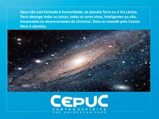 Deus não está limitado à humanidade, ao planeta Terra ou à Via Láctea.
Deus abrange todas as coisas, todos os seres vivos, inteligentes ou não,
encarnados ou desencarnados do Universo. Deus se estende pelo Cosmo.
Deus é cósmico.
 