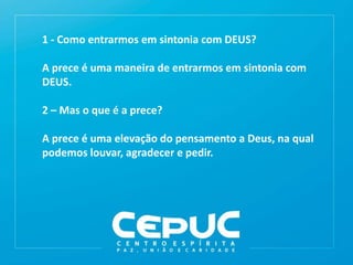 1 - Como entrarmos em sintonia com DEUS?
A prece é uma maneira de entrarmos em sintonia com
DEUS.
2 – Mas o que é a prece?
A prece é uma elevação do pensamento a Deus, na qual
podemos louvar, agradecer e pedir.
 