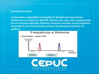 Entendendo a prece:
Comparemos a capacidade de recepção de vibrações de nossa mente à
sintonia de um receptor de rádio FM. Sabemos que, para ouvir a programação
de uma emissora específica, devemos sintonizar o receptor na sua frequência
de portadora, em torno da qual as antenas da emissora concentram sua
potência.
 