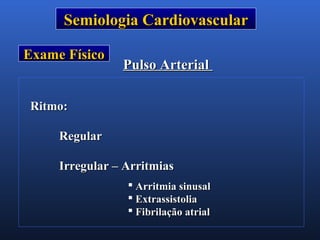 Semiologia CardiovascularSemiologia Cardiovascular
Exame FísicoExame Físico
Pulso ArterialPulso Arterial
Ritmo:Ritmo:
RegularRegular
Irregular – ArritmiasIrregular – Arritmias
 Arritmia sinusalArritmia sinusal
 ExtrassistoliaExtrassistolia
 Fibrilação atrialFibrilação atrial
 