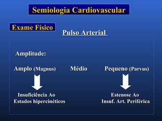 Semiologia CardiovascularSemiologia Cardiovascular
Exame FísicoExame Físico
Pulso ArterialPulso Arterial
Amplitude:Amplitude:
AmploAmplo (Magnus)(Magnus) Médio PequenoMédio Pequeno (Parvus)(Parvus)
Insuficiência AoInsuficiência Ao Estenose AoEstenose Ao
Estados hipercinéticosEstados hipercinéticos Insuf. Art. PeriféricaInsuf. Art. Periférica
 