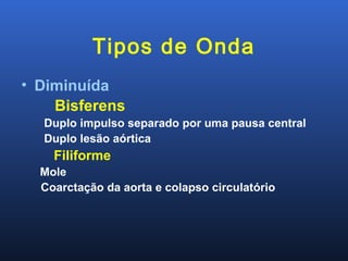 Tipos de Onda
• Diminuída
Bisferens
Duplo impulso separado por uma pausa central
Duplo lesão aórtica
Filiforme
Mole
Coarctação da aorta e colapso circulatório
 