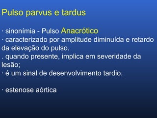 Pulso parvus e tardus
· sinonímia - Pulso Anacrótico
· caracterizado por amplitude diminuída e retardo
da elevação do pulso.
. quando presente, implica em severidade da
lesão;
· é um sinal de desenvolvimento tardio.
· estenose aórtica
 