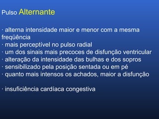 Pulso Alternante
· alterna intensidade maior e menor com a mesma
freqüência
· mais perceptível no pulso radial
· um dos sinais mais precoces de disfunção ventricular
· alteração da intensidade das bulhas e dos sopros
· sensibilizado pela posição sentada ou em pé
· quanto mais intensos os achados, maior a disfunção
· insuficiência cardíaca congestiva
 