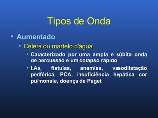 Tipos de Onda
• Aumentado
• Célere ou martelo d’águaCélere ou martelo d’água
• Caracterizado por uma ampla e súbita onda
de percussão e um colapso rápido
• I.Ao, fístulas, anemias, vasodilatação
periférica, PCA, insuficiência hepática cor
pulmonale, doença de Paget
 