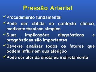 Pressão Arterial
Procedimento fundamental
Pode ser obtida no contexto clínico,
mediante técnicas simples
Suas implicações diagnósticas e
prognósticas são importantes
Deve-se analisar todos os fatores que
podem influir em sua aferição
Pode ser aferida direta ou indiretamente
 