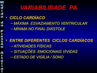 VARIABILIDADE PAVARIABILIDADE PA
• CICLO CARDÍACOCICLO CARDÍACO
– MÁXIMA ESVAZIAMENTO VENTRICULAR
– MÍNIMA NO FINAL DIÁSTOLE
• ENTRE DIFERENTES CICLOS CARDÍACOSENTRE DIFERENTES CICLOS CARDÍACOS
– ATIVIDADES FÍSICAS
– SITUAÇÕES EMOCIONAIS VIVIDAS
– ESTADO DE VIGÍLIA / SONO
 