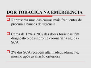DOR TORÁCICA NA EMERGÊNCIA
 Representa uma das causas mais frequentes de
procura a bancos de urgência
 Cerca de 15% a 20% das dores torácicas têm
diagnóstico de síndrome coronariana aguda -
SCA
 2% das SCA recebem alta inadequadamente,
mesmo após avaliação criteriosa
 