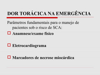 DOR TORÁCICA NA EMERGÊNCIA
Parâmetros fundamentais para o manejo de
pacientes sob o risco de SCA:
 Anamnese/exame físico
 Eletrocardiograma
 Marcadores de necrose miocárdica
 