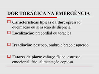 DOR TORÁCICA NA EMERGÊNCIA
 Características típicas da dor: opressão,
queimação ou sensação de dispnéia
 Localização: precordial ou torácica
 Irradiação: pescoço, ombro e braço esquerdo
 Fatores de piora: esforço físico, estresse
emocional, frio, alimentação copiosa
 