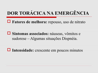 DOR TORÁCICA NA EMERGÊNCIA
 Fatores de melhora: repouso, uso de nitrato
 Sintomas associados: náuseas, vômitos e
sudorese – Algumas situações Dispnéia.
 Intensidade: crescente em poucos minutos
 