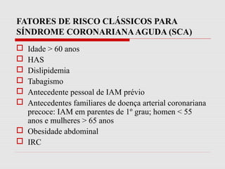 FATORES DE RISCO CLÁSSICOS PARA
SÍNDROME CORONARIANAAGUDA (SCA)
 Idade > 60 anos
 HAS
 Dislipidemia
 Tabagismo
 Antecedente pessoal de IAM prévio
 Antecedentes familiares de doença arterial coronariana
precoce: IAM em parentes de 1º grau; homen < 55
anos e mulheres > 65 anos
 Obesidade abdominal
 IRC
 