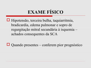 EXAME FÍSICO
 Hipotensão, terceira bulha, taquiarritmia,
bradicardia, edema pulmonar e sopro de
regurgitação mitral secundária à isquemia –
achados consequentes da SCA
 Quando presentes – conferem pior prognóstico
 