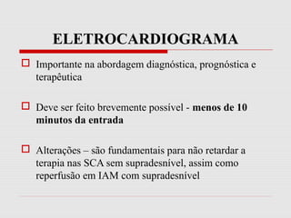 ELETROCARDIOGRAMA
 Importante na abordagem diagnóstica, prognóstica e
terapêutica
 Deve ser feito brevemente possível - menos de 10
minutos da entrada
 Alterações – são fundamentais para não retardar a
terapia nas SCA sem supradesnível, assim como
reperfusão em IAM com supradesnível
 